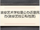 吉安艺术学校是公办还是民办(吉安艺校公私性质)