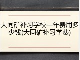 大同矿补习学校一年费用多少钱(大同矿补习学费)