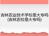 吉林农业技术学校是大专吗(吉林农校是大专吗)