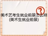 美术艺考生就业前景怎么样(美术生就业前景)