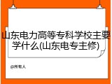 山东电力高等专科学校主要学什么(山东电专主修)