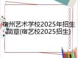 宿州艺术学校2025年招生简章(宿艺校2025招生)