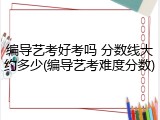 编导艺考好考吗 分数线大约多少(编导艺考难度分数)