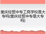 重庆经贸中专工商学校是大专吗(重庆经贸中专是大专吗)