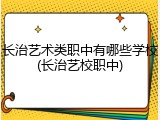 长治艺术类职中有哪些学校(长治艺校职中)