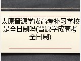 太原晋源学成高考补习学校是全日制吗(晋源学成高考全曰制)