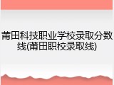 莆田科技职业学校录取分数线(莆田职校录取线)