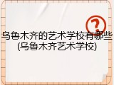 乌鲁木齐的艺术学校有哪些(乌鲁木齐艺术学校)
