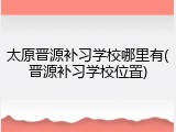 太原晋源补习学校哪里有(晋源补习学校位置)