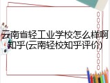 云南省轻工业学校怎么样啊知乎(云南轻校知乎评价)