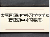 太原晋源初中补习学校学费(晋源初中补习费用)