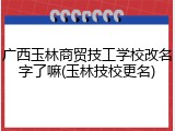 广西玉林商贸技工学校改名字了嘛(玉林技校更名)