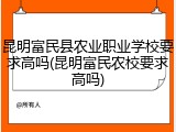 昆明富民县农业职业学校要求高吗(昆明富民农校要求高吗)