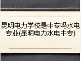 昆明电力学校是中专吗水电专业(昆明电力水电中专)