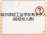 哈尔滨轻工业学校有多少人(哈轻校人数)