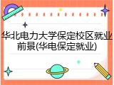 华北电力大学保定校区就业前景(华电保定就业)