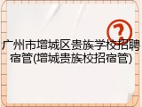 广州市增城区贵族学校招聘宿管(增城贵族校招宿管)