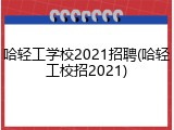 哈轻工学校2021招聘(哈轻工校招2021)