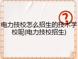 电力技校怎么招生的技术学校呢(电力技校招生)