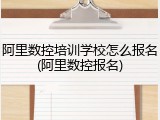 阿里数控培训学校怎么报名(阿里数控报名)