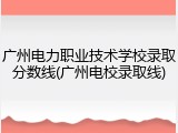 广州电力职业技术学校录取分数线(广州电校录取线)
