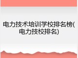 电力技术培训学校排名榜(电力技校排名)