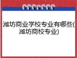 潍坊商业学校专业有哪些(潍坊商校专业)