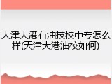 天津大港石油技校中专怎么样(天津大港油校如何)