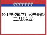 轻工技校能学什么专业(轻工技校专业)