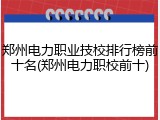 郑州电力职业技校排行榜前十名(郑州电力职校前十)