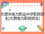 太原市电力职业中学职高招生(太原电力职高招生)