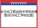 长沙化工职业技术学校在哪里(长沙化工学校位置)