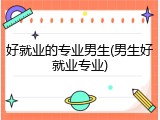好就业的专业男生(男生好就业专业)