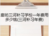 廊坊三河补习学校一年费用多少钱(三河补习年费)