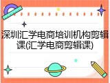 深圳汇学电商培训机构剪辑课(汇学电商剪辑课)