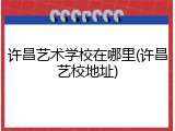 许昌艺术学校在哪里(许昌艺校地址)