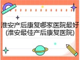 淮安产后康复哪家医院最好(淮安最佳产后康复医院)