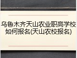 乌鲁木齐天山农业职高学校如何报名(天山农校报名)