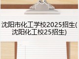 沈阳市化工学校2025招生(沈阳化工校25招生)
