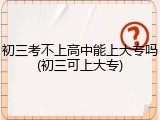 初三考不上高中能上大专吗(初三可上大专)