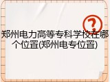郑州电力高等专科学校在哪个位置(郑州电专位置)