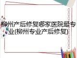 柳州产后修复哪家医院最专业(柳州专业产后修复)