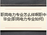 职高电力专业怎么样啊职中毕业(职高电力专业如何)