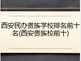 西安民办贵族学校排名前十名(西安贵族校前十)