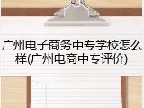广州电子商务中专学校怎么样(广州电商中专评价)