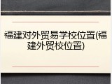 福建对外贸易学校位置(福建外贸校位置)