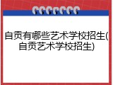 自贡有哪些艺术学校招生(自贡艺术学校招生)