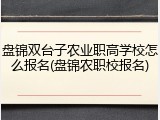 盘锦双台子农业职高学校怎么报名(盘锦农职校报名)
