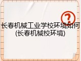 长春机械工业学校环境如何(长春机械校环境)