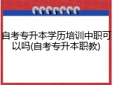 自考专升本学历培训中职可以吗(自考专升本职教)